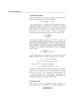 10 •   Motta • Bioquímica



                            F. Ionização da água
                            Pequena proporção de moléculas de água dissociam-se para
                            formar íons hidrogênio (H + ) e hidroxila (OH - ):
                                                                           +     -
                                                 H2O                  H + OH

                              Para cada mol de H + , um mol de OH - é produzido. Devido a
                            elevada reatividade do íon hidrogênio (ou próton) e o momento
                            dipolar da molécula de água, o H + não existe como tal em
                            solução aquosa, mas reage com uma segunda molécula de H 2 O
                            para formar o íon hidrônio (H 3 O + ). O grau de ionização é
                            descrito quantitativamente pela constante de dissociação (K):

                                                        K=
                                                             [H ][OH ]
                                                                 +         −

                                                                 [H 2 O]
                              O valor da K para a água é 1,8 x 10 - 16 a 25°C. A
                            concentração da água não dissociada pode ser considerada como
                            uma constante (1000 g/18 g/mol = 55,5 M; ou seja, o número de
                            gramas de água em 1000 mL dividido pela molécula-grama da
                            água). Portanto, a quantidade ionizada de água é insignificante
                            em relação a não ionizada. Substituindo os valores na equação
                            anterior, tem-se:

                                                 K=
                                                      [H ][OH ] = 1,8 ×10
                                                         +       −
                                                                               −16
                                                          55,5
                              Desse modo, uma nova constante para a dissociação da água
                            pode ser definida, K w , a constante do produto iônico da água:

                                                 K w = K eq × 55,5 = [H + ][OH - ]
                                          K w = (1,8 × 10 -16 )(55,5) = 1,0 × 10 -14

                               Assim, a 25 ° C o valor de K w é dado por:
                                            K w = [H + ][OH - ] = (10 -7 )(10 -7 ) = 10 -14

                              Portanto, o valor numérico do produto [H + ][OH - ] em soluções
                            aquosas a 25°C é sempre 1,0 x 10 - 14 . Na água pura [H + ] = [OH -
                            ] tem o valor 1,0 x 10 - 7 M. Alterações na concentração do H +
                            ou OH - , provocam uma concomitante modificação na
                            concentração do outro íon. Conhecendo-se a concentração de
                            um deles, facilmente é calculado o teor do outro.


                            G. Escala de pH
                            Para evitar o uso de exponenciais para expressar as
                            concentrações dos íons hidrogênio em soluções emprega-se a
 