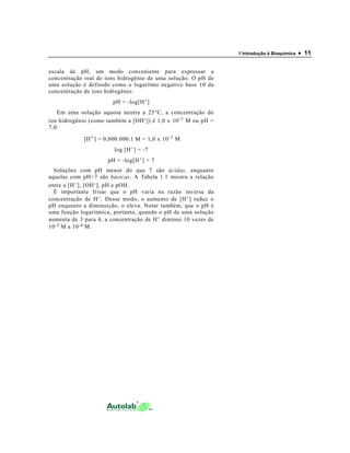 1 Introdução à Bioquímica   • 11

escala de pH, um modo conveniente para expressar a
concentração real de íons hidrogênio de uma solução. O pH de
uma solução é definido como o logaritmo negativo base 10 da
concentração de íons hidrogênio:
                        pH = -log[H + ]
   Em uma solução aquosa neutra a 25°C, a concentração do
íon hidrogênio (como também a [OH - ]) é 1,0 x 10 - 7 M ou pH =
7,0:

             [H + ] = 0,000.000.1 M = 1,0 x 10 - 7 M
                         log [H + ] = -7
                      pH = -log[H + ] = 7
  Soluções com pH menor do que 7 são ácidas, enquanto
aquelas com pH>7 são básicas. A Tabela 1.1 mostra a relação
entre a [H + ], [OH - ], pH e pOH.
  É importante frisar que o pH varia na razão inversa da
concentração de H + . Desse modo, o aumento de [H + ] reduz o
pH enquanto a diminuição, o eleva. Notar também, que o pH é
uma função logarítmica, portanto, quando o pH de uma solução
aumenta de 3 para 4, a concentração de H + diminui 10 vezes de
10 -3 M a 10 -4 M.
 