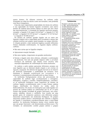 1 Introdução à Bioquímica   • 21

quatro átomos. Os elétrons externos do carbono estão
arranjados ao redor do núcleo como um tetraedro, uma pirâmide                  Talidomida
com faces triangulares.                                                Durante o período entre 1957
  Uma das mais importantes propriedades do átomo de carbono            e 1961, aproximadamente
é sua capacidade em formar ligações covalentes com outros              10.000 pessoas em todo o
átomos de carbono para formar cadeias ou anéis que são a base          mundo nasceram com
                                                                       membros deformados ou
das macromoléculas. A formação de ligações necessita energia,          inexistentes após as mães
exemplo: a ligação C-H requer 414 kJ·mol -1 ; a ligação C-C 343        terem ingerido a droga
kJ·mol -1 ; a ligação C-O 351 kJ·mol -1 ; a ligação C=C 615 kJ·mol -   talidomida, um sedativo para
1
  e a ligação C=O 686 kJ·mol -1 .                                      tratar enjôos e náuseas
                                                                       durante a gravidez.
  Os átomos de carbono quando ligados um ao outro por                      A talidomida pode existir
ligações simples tem a capacidade girar livremente a menos que         em duas formas
estejam restritos por grupos muito grandes ou cargas elétricas.        enancioméricas. Animais
A rotação permite a uma molécula orgânica assumir diferentes           tratados com a R (+)-talidomida
                                                                       produziam neonatos normais
formas chamadas conformações. As ligações duplas carbono-              enquanto aquelas que
carbono:                                                               recebiam o enanciômero S (-)
                                                                       produziam nascituros
• São mais curtas que as ligações simples.                             deformados. A talidomida
                                                                       prescrita para humanos era
• Apresentam rotação limitada.                                         formada por uma mistura
                                                                       racêmica (mistura que contêm
• São mais rígidas, (importante em grandes moléculas).                 quantidades iguais de cada
                                                                       enanciômero).
• Variam o ângulo entre dois elétrons, afetando a conformação              Somente em 1995 foi
  da molécula. Isto tem um grande impacto sobre a atividade            comprovada que em humanos
  biológica da molécula, que muitas vezes envolve uma                  há uma rápida interconversão
                                                                       entre os dois enanciômeros. O
  interação dependente da conformação de outras moléculas.             equilíbrio é estabelecido entre
  As cadeias e anéis podem apresentar diferentes arranjos em           as duas formas no sangue,
                                                                       independente de qual
suas ligações que se alternam dando origem a um sistema de             enanciômero foi empregado
ligação conjugada. Os elétrons da ligação movem-se no interior         inicialmente. Isso sugere que,
da molécula aumentando a estabilidade da estrutura. Esse               mesmo utilizando a forma pura
                                                                       R (+)-talidomida, os defeitos de
fenômeno é chamado estabilização por ressonância e a
                                                                       nascimento em seres humanos
estrutura é constantemente alternada entre as duas formas.             seriam os mesmos.
  As moléculas biologicamente ativas são provenientes da
capacidade do carbono ligar covalentemente o nitrogênio,
hidrogênio, oxigênio e enxôfre. Simplificadamente, considera-
se as moléculas biológicas como esqueletos de átomos de
carbono ligados covalentemente entre si para formar cadeias
longas, ramificadas ou lineares ou, ainda, anéis de
hidrocarbonetos. Os átomos de hidrogênio que estão ligados aos
átomos de carbono podem ser substituídos por N, O e S para
formar uma grande variedade de grupos funcionais, tais como:
amino, aldeídos, álcoois e sulfidrila. Isso resulta em uma
grande gama de compostos químicos com diferentes grupos
funcionais encontrados nas moléculas biológicas. Os grupos
funcionais podem alterar a distribuição dos elétrons e ângulos
da ligação e contribuem consideravelmente para a reatividade
química. As moléculas biológicas muitas vezes contêm mais
que um grupo funcional e são denominadas polifuncionais. Por
exemplo, os aminoácidos contêm grupos aminos e grupos
 