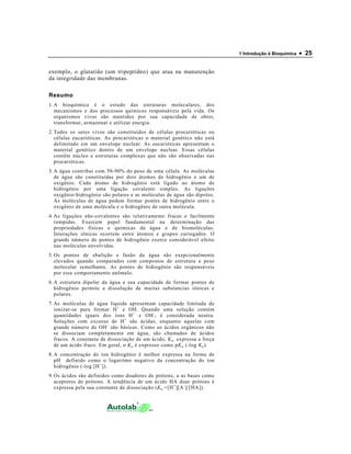 1 Introdução à Bioquímica   • 25

exemplo, o glutatião (um tripeptídeo) que atua na manutenção
da integridade das membranas.

Resumo
1. A bioquímica é o estudo das estruturas moleculares, dos
   mecanismos e dos processos químicos responsáveis pela vida. Os
   organismos vivos são mantidos por sua capacidade de obter,
   transformar, armazenar e utilizar energia.
2. Todos os seres vivos são constituídos de células procarióticas ou
   células eucarióticas. As procarióticas o material genético não está
   delimitado em um envelope nuclear. As eucarióticas apresentam o
   material genético dentro de um envelope nuclear. Essas células
   contêm núcleo e estruturas complexas que não são observadas nas
   procarióticas.
3. A água contribui com 50-90% do peso de uma célula. As moléculas
   de água são constituídas por dois átomos de hidrogênio e um de
   oxigênio. Cada átomo de hidrogênio está ligado ao átomo de
   hidrogênio por uma ligação covalente simples. As ligações
   oxigênio-hidrogênio são polares e as moléculas de água são dipolos.
   As moléculas de água podem formar pontes de hidrogênio entre o
   oxigênio de uma molécula e o hidrogênio de outra molécula.
4. As ligações não-covalentes são relativamente fracas e facilmente
   rompidas. Exercem papel fundamental na determinação das
   propriedades físicas e químicas da água e de biomoléculas.
   Interações iônicas ocorrem entre átomos e grupos carregados. O
   grande número de pontes de hidrogênio exerce considerável efeito
   nas moléculas envolvidas.
5. Os pontos de ebulição e fusão da água são exepcionalmente
   elevados quando comparados com compostos de estrutura e peso
   molecular semelhante. As pontes de hidrogênio são responsáveis
   por esse comportamento anômalo.
6. A estrutura dipolar da água e sua capacidade de formar pontes de
   hidrogênio permite a dissolução de muitas substancias iônicas e
   polares.
7. As moléculas de água líquida apresentam capacidade limitada de
   ionizar-se para formar H + e OH. Quando uma solução contém
   quantidades iguais dos íons H + e OH - , é considerada neutra.
   Soluções com excesso de H + são ácidas, enquanto aquelas com
   grande número de OH - são básicas. Como os ácidos orgânicos não
   se dissociam completamente em água, são chamados de ácidos
   fracos. A constante de dissociação de um ácido, K a , expressa a força
   de um ácido fraco. Em geral, o K a é expresso como pK a (-log K a ).
8. A concentração do íon hidrogênio é melhor expressa na forma de
   pH definido como o logaritmo negativo da concentração do íon
   hidrogênio (-log [H + ]).
9. Os ácidos são definidos como doadores de prótons, a as bases como
   aceptores de prótons. A tendência de um ácido HA doar prótons é
   expressa pela sua constante de dissociação (K a =[H + ][A - ]/[HA]).
 