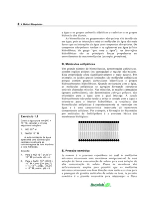 8 •    Motta • Bioquímica



                                                  a água e os grupos carbonila aldeídicos e cetônicos e os grupos
                                                  hidroxila dos álcoois.
                                                     As biomoléculas ou grupamentos não-polares são insolúveis
                                                  em água, pois as interações entre as moléculas de água são mais
                                                  fortes que as interações da água com compostos não-polares. Os
                                                  compostos não-polares tendem a se aglomerar em água (efeito
                                                  hidrofóbico, do grego “que teme a água”). As interações
                                                  hidrofóbicas são as principais forças propulsoras no
                                                  enovelamento de macromoléculas (exemplo, proteínas).

                                                  D. Moléculas anfipáticas
                                                  Um grande número de biomoléculas, denominadas anfipáticas,
                                                  contêm regiões polares (ou carregadas) e regiões não-polares.
                                                  Essa propriedade afeta significativamente o meio aquoso. Por
                                                  exemplo, os ácidos graxos ionizados são moléculas anfipáticas
                                                  porque contêm grupos carboxilatos hidrofílicos e grupos
                                                  hidrocarbonetos hidrofóbicos. Quando misturados com a água,
                                                  as moléculas anfipáticas se agregam formando estruturas
                                                  estáveis chamadas micelas. Nas miscelas, as regiões carregadas
                                                  (grupos carboxilatos), são denominados cabeças polares, são
                                                  orientados para a água com a qual interage. A cauda
                                                  hidrocarboneto não-polar tende a evitar o contato com a água e
                                                  orienta-se para o interior hidrofóbico. A tendência das
                                                  biomoléculas anfipáticas é espontaneamente se rearranjar em
                                                  água e é uma característica importante de numerosos
                                                  componentes celulares. Por exemplo, a formação de bicamadas
                                                  por moléculas de fosfolipídeos é a estrutura básica das
  Exercício 1.1                                   membranas biológicas:
                                          +
  Como a água pura tem [H ] =
    -7
  10 M, calcular o pH das
  seguintes soluções:
                  -4
  1.     HCl 10        M
                       -5
  2.     NaOH 10            M
      A auto-ionização da água
  apresenta uma contribuição
  negligenciável para as
  concentrações de íons hidrônio
  e íons hidróxido.
  Solução:                                        E. Pressão osmótica
                                -4        +
  1.     Para o HCl 10 : [H 3 O ] =               A osmose é o processo espontâneo no qual as moléculas
           -4
         10 M; portanto pH = 4.
                                                  solventes atravessam uma membrana semipermeável de uma
                                     -5       -
  2.     Para o NaOH 10 : [OH ] =
           -5             -      +
                                                  solução de baixa concentração de soluto para uma solução de
         10 M. Como [OH ][H 3 O ]                 alta concentração de soluto. Poros na membrana são
                 - 14            +
         = 1 x 10 , então, [H 3 O ]
              -9
         = 10 M; assim, pH = 9                    suficientemente amplos para permitir que as moléculas
                                                  solventes atravessem nas duas direções mas muito estreitos para
                                                  a passagem de grandes moléculas de soluto ou íons. A pressão
                                                  osmótica é a pressão necessária para interromper o fluxo
 