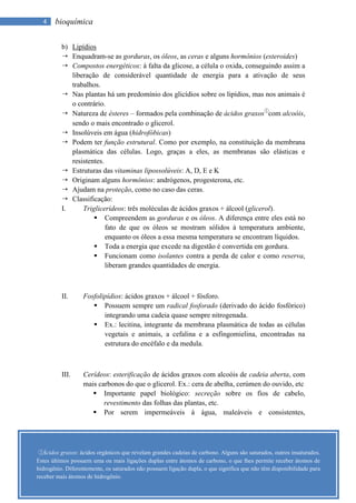 4    bioquímica

          b) Lipídios
           Enquadram-se as gorduras, os óleos, as ceras e alguns hormônios (esteroides)
           Compostos energéticos: à falta da glicose, a célula o oxida, conseguindo assim a
             liberação de considerável quantidade de energia para a ativação de seus
             trabalhos.
           Nas plantas há um predomínio dos glicídios sobre os lipídios, mas nos animais é
             o contrário.
           Natureza de ésteres – formados pela combinação de ácidos graxos①com alcoóis,
             sendo o mais encontrado o glicerol.
           Insolúveis em água (hidrofóbicas)
           Podem ter função estrutural. Como por exemplo, na constituição da membrana
             plasmática das células. Logo, graças a eles, as membranas são elásticas e
             resistentes.
           Estruturas das vitaminas lipossolúveis: A, D, E e K
           Originam alguns hormônios: andrógenos, progesterona, etc.
           Ajudam na proteção, como no caso das ceras.
           Classificação:
          I.     Triglicerídeos: três moléculas de ácidos graxos + álcool (glicerol).
                      Compreendem as gorduras e os óleos. A diferença entre eles está no
                          fato de que os óleos se mostram sólidos à temperatura ambiente,
                          enquanto os óleos a essa mesma temperatura se encontram líquidos.
                      Toda a energia que excede na digestão é convertida em gordura.
                      Funcionam como isolantes contra a perda de calor e como reserva,
                          liberam grandes quantidades de energia.



          II.      Fosfolipídios: ácidos graxos + álcool + fósforo.
                       Possuem sempre um radical fosforado (derivado do ácido fosfórico)
                          integrando uma cadeia quase sempre nitrogenada.
                       Ex.: lecitina, integrante da membrana plasmática de todas as células
                          vegetais e animais, a cefalina e a esfingomielina, encontradas na
                          estrutura do encéfalo e da medula.



          III.     Cerídeos: esterificação de ácidos graxos com alcoóis de cadeia aberta, com
                   mais carbonos do que o glicerol. Ex.: cera de abelha, cerúmen do ouvido, etc
                       Importante papel biológico: secreção sobre os fios de cabelo,
                          revestimento das folhas das plantas, etc.
                       Por serem impermeáveis à água, maleáveis e consistentes,




 ① Ácidos graxos: ácidos orgânicos que revelam grandes cadeias de carbono. Alguns são saturados, outros insaturados.
Estes últimos possuem uma ou mais ligações duplas entre átomos de carbono, o que lhes permite receber átomos de
hidrogênio. Diferentemente, os saturados não possuem ligação dupla, o que significa que não têm disponibilidade para
receber mais átomos de hidrogênio.
 
