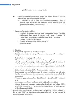 5    bioquímica

                     possibilitam o revestimento de proteção.



       IV.    Esteróides: combinação de ácidos graxos com alcoóis de cadeia fechada,
              representados principalmente pelo colesterol.
               O nome se dá ao fato de darem aos alcoóis de cadeia fechada o nome de
                  esteróis, como o colesterol, os hormônios sexuais e os do córtex das
                  glândulas supra-renais (corticosteróides).



        Principais funções dos lipídios:
              Principais depósitos de energia: usado normalmente durante exercícios
                prolongados. Um grama de gordura pode conter 9 calorias de
                comparação a uma grama de carboidratos, que fornece 4 calorias.
              Proteção e isolamento dos órgãos.
              Absorção de vitaminas lipossolúveis (A/K/D/E)
              Compõem tecidos



      c) Proteínas
       Componente orgânico mais abundante na célula.
       Principais substâncias sólidas que formam praticamente todas as estruturas
          celulares.
       Podem fornecer energia, quando oxidadas
       São mais compostos plásticos ou estruturais do que energéticos
       Elevado peso molecular, já que são formadas pela polimeração de centenas de
          aminoácidos, ligados entre si através das ligações peptídicas.
       As proteínas mais simples possuem, ao menos, algumas dezenas de aminoácidos
          encadeados.
       Submetidas ao calor e aos ácidos, desnaturam-se e se inativam.
       Representadas por moléculas enormes, de estrutura complexa com relevantes
          funções na organização, no funcionamento, no crescimento e na reprodução dos
          organismos.
       Compostos quaternários: carbono (C), hidrogênio (H), oxigênio (O) e nitrogênio
          (N)
       Aminoácidos: monômeros (moléculas unitárias) de todas as proteínas.
       Cadeias de carbono com duas características invariáveis: um radical COOH
          (carboxila) e um radical NH2 (grupamento amina), o restante da cadeia que dará
          a identidade do aminoácido.
     Fórmula geral do aminoácido: um átomo central de carbono (carbono alfa) que se
      liga ao grupo COOH, ao grupamento amina, a um hidrogênio e ao radical R, que dá
      a personalidade ao aminoácido.
 