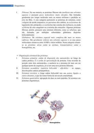 7   bioquímica

     I.    Fibrosas: Na sua maioria, as proteínas fibrosas são insolúveis nos solventes
           aquosos e possuem pesos moleculares muito elevados. São formadas
           geralmente por longas moléculas mais ou menos retilíneas e paralelas ao
           eixo da fibra. A esta categoria pertencem as proteínas de estrutura, como
           colágeno do tecido conjuntivo, as queratinas dos cabelos, as esclerotinas do
           tegumento dos artrópodes, a conchiolina das conchas dos moluscos, ou ainda
           a fribrina do soro sanguíneo ou a miosina dos músculos. Algumas proteínas
           fibrosas, porém, possuem uma estrutura diferente, como as tubulinas, que
           são formadas por múltiplas subunidades globulares dispostas
           helicoidalmente.
     II.   Globulares: De estrutura espacial mais complexa, são mais ou menos
           esféricas. São geralmente solúveis nos solventes aquosos e os seus pesos
           moleculares situam-se entre 10.000 e vários milhões. Nesta categoria situam-
           se as proteínas ativas como as enzimas, transportadores como a
           hemoglobina, etc.



      Organização estrutural das proteínas
     I.   Estrutura primária: ordem de disposição dos aminoácidos ao longo da
          cadeia protéica. É o cartão de apresentação da proteína. Uma inversão de
          posição entre dois aminoácidos, a ausência ou a presença de mais um em
          qualquer ponto da sequência, já se tem uma nova proteína diferente.
     II.  Estrutura secundária: trajetória helicoidal – alfa-hélice – no espaço,
          descrita pelas cadeias polipeptídicas.
     III. Estrutura terciária: a longa cadeia helicoidal tem uns pontos ligados a
          outros distantes, o que faz tomar forma de um novelo emaranhado.
     IV.  Estrutura quaternária: agregação de duas ou mais peptides. Só acontece em
          proteínas oligoméricas.
 