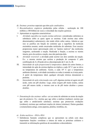 8   bioquímica




     d) Enzimas: proteínas especiais que têm ação catalisadora.
      Biocatalisadores orgânicos produzidos pelas células – aceleração de 100
          milhões a 100 bilhões de vezes a velocidade das reações químicas
      Apresentam as seguintes características:
     I.      Atividade específica na reação enzima-substrato: consideradas substratos as
             substância sobre as quais agem as enzimas. Cada enzima atua sobre
             determinado(s) substratos(s), não tendo efeito sobre outros. Admite-se que
             isso se justifica em função do contorno que a superfície da molécula
             enzimática assume, sendo encaixadas moléculas do substrato. Esse encaixe
             proporciona maior aproximação entre os “pontos reativos” das moléculas
             reagentes, acelerando a reação. Realizada a função, a enzima se mostra
             intacta, pois ela acelera a reação, mas não participa dela.
     II.     Atividade reversível: a atividade pode ocorrer nos dois sentidos da reação.
             Ex.: a mesma enzima que acelera a produção do composto C pela
             combinação de A e B pode ativa a decomposição de C em A e B.
     III.    Intensidade de ação proporcional à temperatura: dentro de certos limites, a
             intensidade de ação da enzima duplica ou triplica a cada 10° C que se eleva
             na temperatura do ambiente. Assim, a cada 10° C que a temperatura
             ambiente diminuir, a atividade enzimática se reduz à metade ou à terça parte.
             A partir da temperatura ideal, qualquer elevação térmica desnaturará a
             proteína.
     IV.     Intensidade de ação relacionada com o pH: algumas enzima só agem em pH
             ácido, outra em pH alcalino. Logo, umas exigem pH muito ácidos, outras
             com pH menos ácido, o mesmo com as de pH muito alcalino e pouco
             alcalino.



      Denominação das enzimas: sufixo –ase ao nome do substrato ou nome da reação
       que ela promove. Ex.: enzima que age sobre a maltose (maltase); enzima que
       age sobre o amido/amilo (amilase); enzimas que promovem oxidações
       (oxidases); enzimas que catalisam reações de síntese (sintetase). Outras guardam
       a nomenclatura antiga, como pepsina, ptialina, trombina, etc.



     e) Ácidos nucléicos – DNA e RNA
      Substâncias bastante complexas que se apresentam na célula com duas
        importantes funções: coordenar a síntese de todas as proteínas celulares e
        transmitir as informações genéticas de ascendentes a descendentes.
 