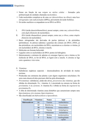 9   bioquímica

      Nome em função da sua origem no núcleo celular – formados pela
       polimerização de unidades chamadas nucleotídeos.
      Cada nucleotídeo compõem-se de uma ose (desoxirribose ou ribose), uma base
       nitrogenada e um radical fosfato (HPO4), proveniente do ácido fosfórico.
      Os ácidos nucléicos se enquadram ou no DNA ou RNA.



     I.        DNA (ácido desoxirribonucléico): possui sempre, como ose, a desoxirribose,
               com duplo filamento de nucleotídeos.
     II.       RNA (ácido ribonucléico): possui sempre, como ose, a ribose, como simples
               filamento de nucleotídeos.
          Bases nitrogenadas são derivadas da purina (púricas) e da pirimidina
           (pirimídicas). As púricas (adenina e guanina) são comuns em DNA e RNA, já
           das pirimídicas, em nucleotídeos de DNA, encontram-se a citosina e a timina, já
           em nucleotídeos de RNA, citosina e uracila.
          Moléculas em formato helicoidal.
          Ligações entre os nucleotídeos do DNA: pontes de hidrogênio.
          Quimicamente a estrutura de adenina só consegue ligar-se com a timina se for
           molécula de DNA, se for de RNA, se ligará com a uracila. A citosina se liga
           com a guanina e vice-versa.



     f) Vitaminas
      Substâncias orgânicas especiais – desencadeadoras de atividade de muitas
        enzimas.
      Produzidas nas estruturas das plantas e por alguns organismos unicelulares. Os
        seres mais desenvolvidos precisam obtê-las pela alimentação.
      Provitaminas: substâncias, ainda não ativas, precursoras das vitaminas, que são
        obtidas da alimentação. Ex.: vitamina A é encontrada na cenoura na forma de
        provitamina A ou caroteno. A vitamina D2 é obtida na forma de orgosterol ou
        provitamina D2.
      A falta de determinada vitamina causa distúrbios que caracterizam sempre uma
        hipovitaminose, já o excesso, hipervitaminose.
      São classificadas em hidrossolúveis e lipossolúveis.

                Classificação   Vitaminas      Nomes              Ação
               Hidrossolúveis      B1         Tiamina         Antiberibérica
                                  B2        Riboflavina       Crescimento
                                  B6         Piridoxina      Antiacrodínica
                                  PP          Niacina        Antipelagrosa
                                  B12       Cobalaminas       Antianêmina
                                   H          Biotina        Antidermatítica
                                   P           Rutina        Antifragilidade
                                                                 capilar
 