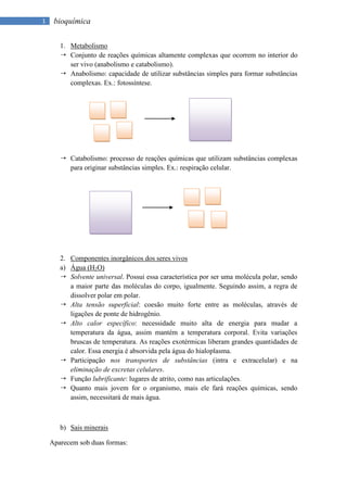 1    bioquímica

       1. Metabolismo
        Conjunto de reações químicas altamente complexas que ocorrem no interior do
          ser vivo (anabolismo e catabolismo).
        Anabolismo: capacidade de utilizar substâncias simples para formar substâncias
          complexas. Ex.: fotossíntese.




        Catabolismo: processo de reações químicas que utilizam substâncias complexas
         para originar substâncias simples. Ex.: respiração celular.




       2. Componentes inorgânicos dos seres vivos
       a) Água (H2O)
        Solvente universal. Possui essa característica por ser uma molécula polar, sendo
          a maior parte das moléculas do corpo, igualmente. Seguindo assim, a regra de
          dissolver polar em polar.
        Alta tensão superficial: coesão muito forte entre as moléculas, através de
          ligações de ponte de hidrogênio.
        Alto calor específico: necessidade muito alta de energia para mudar a
          temperatura da água, assim mantém a temperatura corporal. Evita variações
          bruscas de temperatura. As reações exotérmicas liberam grandes quantidades de
          calor. Essa energia é absorvida pela água do hialoplasma.
        Participação nos transportes de substâncias (intra e extracelular) e na
          eliminação de excretas celulares.
        Função lubrificante: lugares de atrito, como nas articulações.
        Quanto mais jovem for o organismo, mais ele fará reações químicas, sendo
          assim, necessitará de mais água.



       b) Sais minerais

    Aparecem sob duas formas:
 