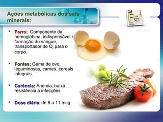 Ações metabólicas dos sais
minerais:
 Ferro: Componente da
  hemoglobina, indispensável na
  formação do sangue,
  transportador de O2 para o
  corpo.

 Fontes: Gema de ovo,
  leguminosas, carnes, cereais
  integrais.

 Carência: Anemia, baixa
  resistência a infecções

 Dose diária: de 8 a 11 mcg
       diária
 