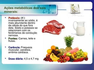 Ações metabólicas dos sais
minerais:
 Potássio: (K+)
  inversamente ao sódio, é
  mais abundante dentro
  da célula do que fora
  dela. Sódio e potassio se
  relacionam com os
  fenômenos de condução
  nervosa.
 Fontes: Carnes, leite e
  frutas.

 Carência: Fraqueza
  muscular, paralisia,
  arritmia cardíaca.

 Dose diária: 4,5 a 4,7 mg
 