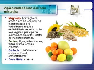 Ações metabólicas dos sais
minerais:
 Magnésio: Formação de
  ossos e dentes, contribui na
  metabolização dos
  carboidratos; regula a
  excitabilidade neuromuscular.
  Nos vegetais participa da
  molécula de clorofila. Cofator
  de inúmeras enzimas.
 Fontes: Algas, folhas verdes,
  frutos cítricos, cereais
  integrais.
 Carência: distúrbios de
  crescimento e de
  comportamento:
 Dose diária: xxxxxxx
 