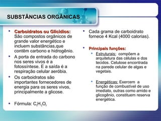 SUBSTÂNCIAS ORGÂNICAS

 Carboidratos ou Glicídios:       Cada grama de carboidrato
  São compostos orgânicos de        fornece 4 Kcal (4000 calorias).
  grande valor energético e
  incluem substâncias,que            Principais funções:
  contêm carbono e hidrogênio.
                                        Estruturais: compõem a
 A porta de entrada do carbono           arquitetura das células e dos
  nos seres vivos é a                     tecidos. Celulose encontrada
  fotossíntese. E a saída é a             na parede celular de algas e
  respiração celular aeróbia.             vegetais.
 Os carboidratos são
  importantes fornecedores de           Energéticas: Exercem a
  energia para os seres vivos,           função de combustível de uso
  principalmente a glicose.              imediato, outras como amido e
                                         glicogênio, constituem reserva
                                         energética.
 Fórmula: C6H12O6
 