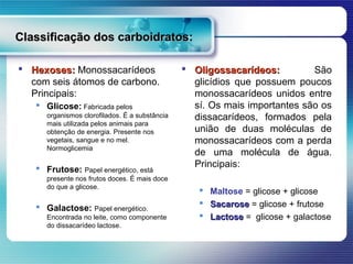 Classificação dos carboidratos:

 Hexoses: Monossacarídeos                       Oligossacarídeos:         São
  com seis átomos de carbono.                     glicídios que possuem poucos
  Principais:                                     monossacarídeos unidos entre
    Glicose: Fabricada pelos                     sí. Os mais importantes são os
      organismos clorofilados. É a substância     dissacarídeos, formados pela
      mais utilizada pelos animais para
      obtenção de energia. Presente nos           união de duas moléculas de
      vegetais, sangue e no mel.                  monossacarídeos com a perda
      Normoglicemia
                                                  de uma molécula de água.
    Frutose: Papel energético, está              Principais:
      presente nos frutos doces. É mais doce
      do que a glicose.
                                                      Maltose = glicose + glicose
    Galactose: Papel energético.                     Sacarose = glicose + frutose
      Encontrada no leite, como componente            Lactose = glicose + galactose
      do dissacarídeo lactose.
 