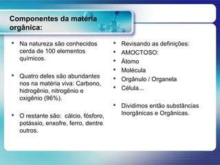 Componentes da matéria
orgânica:

 Na natureza são conhecidos            Revisando as definições:
  cerda de 100 elementos                AMOCTOSO:
  químicos.                             Átomo
                                        Molécula
 Quatro deles são abundantes           Orgânulo / Organela
  nos na matéria viva: Carbono,
  hidrogênio, nitrogênio e
                                        Célula...
  oxigênio (96%).
                                      Dividimos então substâncias
 O restante são: cálcio, fósforo,     Inorgânicas e Orgânicas.
  potássio, enxofre, ferro, dentre
  outros.
 