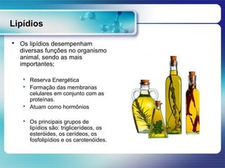 Lipídios

 Os lipídios desempenham
  diversas funções no organismo
  animal, sendo as mais
  importantes;

    Reserva Energética
    Formação das membranas
     celulares em conjunto com as
     proteínas.
    Atuam como hormônios

    Os principais grupos de
     lipídios são: triglicerídeos, os
     esteróides, os cerídeos, os
     fosfolipídios e os carotenóides.
 