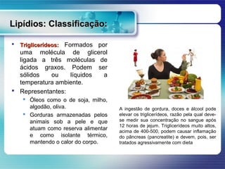 Lipídios: Classificação:

   Triglicerídeos: Formados
                           por
  uma molécula de glicerol
  ligada a três moléculas de
  ácidos graxos. Podem ser
  sólidos   ou    líquidos   a
  temperatura ambiente.
 Representantes:
     Óleos como o de soja, milho,
      algodão, oliva.                A ingestão de gordura, doces e álcool pode
     Gorduras armazenadas pelos     elevar os triglicerídeos, razão pela qual deve-
      animais sob a pele e que       se medir sua concentração no sangue após
                                     12 horas de jejum. Triglicerídeos muito altos,
      atuam como reserva alimentar   acima de 400-500, podem causar inflamação
      e como isolante térmico,       do pâncreas (pancreatite) e devem, pois, ser
      mantendo o calor do corpo.     tratados agressivamente com dieta
 