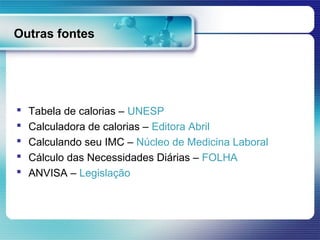 Outras fontes




   Tabela de calorias – UNESP
   Calculadora de calorias – Editora Abril
   Calculando seu IMC – Núcleo de Medicina Laboral
   Cálculo das Necessidades Diárias – FOLHA
   ANVISA – Legislação
 