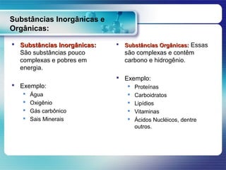 Substâncias Inorgânicas e
Orgânicas:

 Substâncias Inorgânicas:      Substâncias Orgânicas: Essas
  São substâncias pouco          são complexas e contêm
  complexas e pobres em          carbono e hidrogênio.
  energia.
                              Exemplo:
 Exemplo:                          Proteínas
      Água                         Carboidratos
      Oxigênio                     Lipídios
      Gás carbônico                Vitaminas
      Sais Minerais                Ácidos Nucléicos, dentre
                                     outros.
 