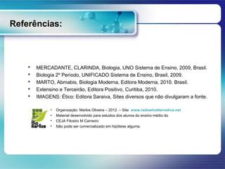 Referências:



       MERCADANTE, CLARINDA, Biologia, UNO Sistema de Ensino, 2009, Brasil.
       Biologia 2º Período, UNIFICADO Sistema de Ensino, Brasil, 2009.
       MARTO, Abmabis, Biologia Moderna, Editora Moderna, 2010. Brasil.
       Extensino e Terceirão, Editora Positivo, Curitiba, 2010.
       IMAGENS: Ético: Editora Saraiva, Sites diversos que não divulgaram a fonte.

              •   Organização: Marlos Oliveira – 2012. – Site: www.radioetvalternativa.net
              •   Material desenvolvido para estudos dos alunos do ensino médio do
              •   CEJA Filostro M Carneiro
              •   Não pode ser comercializado em hipótese alguma.
 