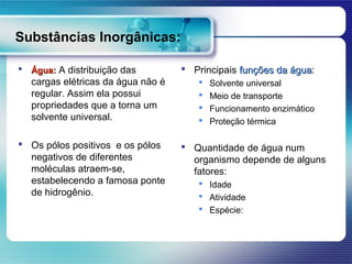 Substâncias Inorgânicas:

   Água: A distribuição das          Principais funções da água:
                                                             água
    cargas elétricas da água não é         Solvente universal
    regular. Assim ela possui              Meio de transporte
    propriedades que a torna um            Funcionamento enzimático
    solvente universal.                    Proteção térmica

 Os pólos positivos e os pólos       Quantidade de água num
  negativos de diferentes              organismo depende de alguns
  moléculas atraem-se,                 fatores:
  estabelecendo a famosa ponte           Idade
  de hidrogênio.                         Atividade
                                         Espécie:
 