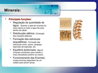 Minerais:

   Principais funções:
      Regulação da quantidade de
        água: Quando a qtde de minerais do
        meio interno é maior a água flui para
        dentro da célula.
      Distribuição elétrica. Condução
        dos impulsos elétricos.
      Formação das estruturas
       esqueléticas. Formação das
        estruturas como: ossos, carapaça
        espículas de esponjas, etc.
      Equilíbrio ácido-base. Alguns
        minerais contribuem para manter o
        meio intracelular próximo ao neutro.
      Funcionamento das Enzimas:
        muitas enzimas dependem de um
        cofator para serem ativas.
 