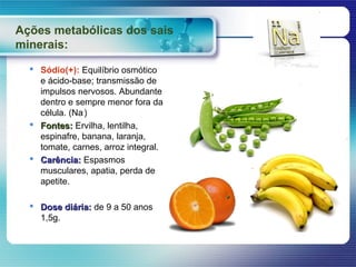 Ações metabólicas dos sais
minerais:
   Sódio(+): Equilíbrio osmótico
    e ácido-base; transmissão de
    impulsos nervosos. Abundante
    dentro e sempre menor fora da
    célula. (Na-)
   Fontes: Ervilha, lentilha,
    espinafre, banana, laranja,
    tomate, carnes, arroz integral.
   Carência: Espasmos
    musculares, apatia, perda de
    apetite.

   Dose diária: de 9 a 50 anos
    1,5g.
 