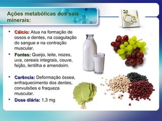 Ações metabólicas dos sais
minerais:

 Cálcio: Atua na formação de
  ossos e dentes, na coagulação
  do sangue e na contração
  muscular.
 Fontes: Queijo, leite, nozes,
  uva, cereais integrais, couve,
  feijão, lentilha e amendoim.

 Carência: Deformação óssea,
  enfraquecimento dos dentes,
  convulsões e fraqueza
  muscular.
 Dose diária: 1,3 mg
 