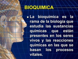 BIOQUIMICA
 La bioquímica es la
rama de la biología que
estudia las sustancias
químicas que están
presentes en los seres
vivos y las reacciones
químicas en las que se
basan los procesos
vitales.
 