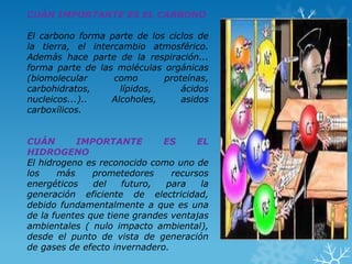 CUÁN IMPORTANTE ES EL CARBONO

El carbono forma parte de los ciclos de
la tierra, el intercambio atmosférico.
Además hace parte de la respiración...
forma parte de las moléculas orgánicas
(biomolecular
como
proteínas,
carbohidratos,
lípidos,
ácidos
nucleicos...)..
Alcoholes,
asidos
carboxílicos.
CUÁN
IMPORTANTE
ES
EL
HIDROGENO
El hidrogeno es reconocido como uno de
los
más
prometedores
recursos
energéticos
del
futuro,
para
la
generación eficiente de electricidad,
debido fundamentalmente a que es una
de la fuentes que tiene grandes ventajas
ambientales ( nulo impacto ambiental),
desde el punto de vista de generación
de gases de efecto invernadero.

 