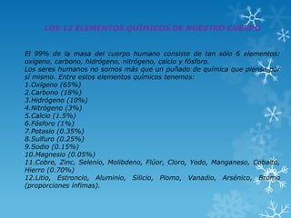 LOS 12 ELEMENTOS QUÍMICOS DE NUESTRO CUERPO
El 99% de la masa del cuerpo humano consiste de tan sólo 6 elementos:
oxígeno, carbono, hidrógeno, nitrógeno, calcio y fósforo.
Los seres humanos no somos más que un puñado de química que piensa por
sí mismo. Entre estos elementos químicos tenemos:
1.Oxígeno (65%)
2.Carbono (18%)
3.Hidrógeno (10%)
4.Nitrógeno (3%)
5.Calcio (1.5%)
6.Fósforo (1%)
7.Potasio (0.35%)
8.Sulfuro (0.25%)
9.Sodio (0.15%)
10.Magnesio (0.05%)
11.Cobre, Zinc, Selenio, Molibdeno, Flúor, Cloro, Yodo, Manganeso, Cobalto,
Hierro (0.70%)
12.Litio, Estroncio, Aluminio, Silicio, Plomo, Vanadio, Arsénico, Bromo
(proporciones ínfimas).

 