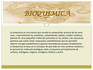 BIOQUIMICA
La bioquímica es una ciencia que estudia la composición química de los seres
vivos , especialmente las ,proteínas, carbohidratos ,lípidos y ácidos nucleicos,
además de otras pequeñas moléculas presentes en las células y las reacciones
químicas que sufren estos compuestos (metabolismo) que les permiten
obtener energía (catabolismo) y generar biomoléculas propias (anabolismo).
La bioquímica se basa en el concepto de que todo ser vivo contiene carbono y
en general las moléculas biológicas están compuestas principalmente de
carbono, hidrógeno, oxígeno, nitrógeno, fósforo y azufre.

 