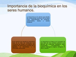 Importancia de la bioquímica en los
seres humanos.
La bioquímica es la ciencia que estudia
los componentes químicos de los seres
vivos, especialmente las proteínas,
carbohidratos,
lípidos
y
ácidos
nucleicos

Es la ciencia que estudia la mismísima
base de la vida: las moléculas que
componen las células y los tejidos, que
catalizan las reacciones químicas de la
digestión,
la
fotosíntesis
y
la
inmunidad, entre otras.

La bioquímica se basa en el concepto de
que todo ser vivo contiene carbono y en
general las moléculas biológicas están
compuestas
principalmente
de
carbono, hidrógeno, oxígeno, nitrógeno, fó
sforo y azufre.

 