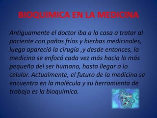 BIOQUIMICA EN LA MEDICINA
Antiguamente el doctor iba a la casa a tratar al
paciente con paños fríos y hierbas medicinales,
luego apareció la cirugía ,y desde entonces, la
medicina se enfocó cada vez más hacia lo más
pequeño del ser humano, hasta llegar a lo
celular. Actualmente, el futuro de la medicina se
encuentra en la molécula y su herramienta de
trabajo es la bioquímica.

 
