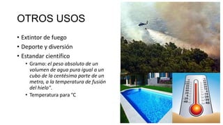 OTROS USOS
• Extintor de fuego
• Deporte y diversión
• Estandar científico
• Gramo: el peso absoluto de un
volumen de agua pura igual a un
cubo de la centésima parte de un
metro, a la temperatura de fusión
del hielo".
• Temperatura para °C

 