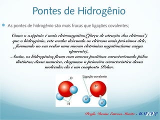Pontes de Hidrogênio 
 As pontes de hidrogênio são mais fracas que ligações covalentes; 
Como o oxigênio é mais eletronegativo("força de atração dos elétrons") 
que o hidrogênio, este acaba deixando os elétrons mais próximos dele, 
formando ao seu redor uma nuvem eletrônica negativa(uma carga 
aparente). 
Assim, os hidrogênios ficam com nuvens positivas caracterizando pólos 
distintos; dessa maneira, chegamos a primeira característica dessa 
molécula: ela é um composto Polar. 
10 
Profa. Denise Esteves Moritz - UNISUL 
 