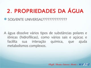 2. PROPRIEDADES DA ÁGUA 
SOLVENTE UNIVERSAL?????????????? 
A água dissolve vários tipos de substâncias polares e 
iônicas (hidrofílicas), como vários sais e açúcar, e 
facilita sua interação química, que ajuda 
metabolismos complexos. 
13 
Profa. Denise Esteves Moritz - UNISUL 
 