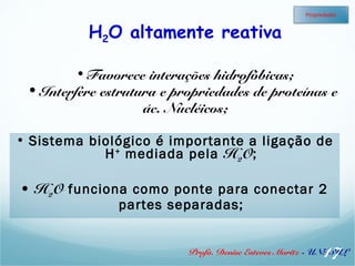 H2O altamente reativa 
• Favorece interações hidrofóbicas; 
Propriedades 
• Interfere estrutura e propriedades de proteínas e 
ác. Nucléicos; 
• Sistema biológico é importante a ligação de 
H+ mediada pela H2O; 
• H2O funciona como ponte para conectar 2 
partes separadas; 
17 
Profa. Denise Esteves Moritz - UNISUL 
 
