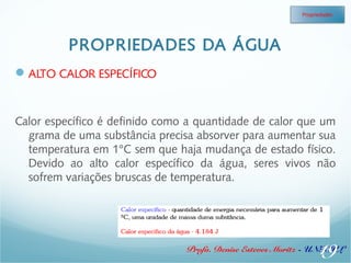 PROPRIEDADES DA ÁGUA 
Propriedades 
Profa. Denise Esteves Moritz - UNISUL 
ALTO CALOR ESPECÍFICO 
Calor específico é definido como a quantidade de calor que um 
grama de uma substância precisa absorver para aumentar sua 
temperatura em 1°C sem que haja mudança de estado físico. 
Devido ao alto calor específico da água, seres vivos não 
sofrem variações bruscas de temperatura. 
19 
 