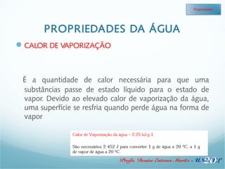 PROPRIEDADES DA ÁGUA 
Propriedades 
Profa. Denise Esteves Moritz - UNISUL 
CALOR DE VAPORIZAÇÃO 
É a quantidade de calor necessária para que uma 
substâncias passe de estado líquido para o estado de 
vapor. Devido ao elevado calor de vaporização da água, 
uma superfície se resfria quando perde água na forma de 
vapor 
20 
 