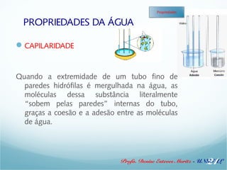 PROPRIEDADES DA ÁGUA 
Profa. Denise Esteves Moritz - UNISUL 
CAPILARIDADE 
Quando a extremidade de um tubo fino de 
paredes hidrófilas é mergulhada na água, as 
moléculas dessa substância literalmente 
“sobem pelas paredes” internas do tubo, 
graças a coesão e a adesão entre as moléculas 
de água. 
21 
Propriedades 
 
