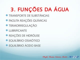 3. FUNÇÕES DA ÁGUA 
TRANSPORTE DE SUBSTÂNCIAS 
FACILITA REAÇÕES QUÍMICAS 
TERMORREGULAÇÃO 
LUBRIFICANTE 
REAÇÕES DE HIDRÓLISE 
EQUILÍBRIO OSMÓTICO 
EQUILÍBRIO ÁCIDO BASE 
22 
Profa. Denise Esteves Moritz - UNISUL 
 