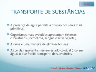 Funções 
TRANSPORTE DE SUBSTÂNCIAS 
A presença de água permite a difusão nos seres mais 
primitivos. 
Organismos mais evoluídos apresentam sistemas 
circulatórios ( hemolinfa, sangue e seiva vegetal). 
A urina é uma maneira de eliminar toxinas. 
As células apresentam-se em estado coloidal (rico em 
água) o que facilita transporte de substâncias. 
24 
Profa. Denise Esteves Moritz - UNISUL 
 