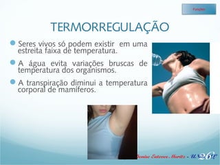 TERMORREGULAÇÃO 
Seres vivos só podem existir em uma 
estreita faixa de temperatura. 
A água evita variações bruscas de 
temperatura dos organismos. 
A transpiração diminui a temperatura 
corporal de mamíferos. 
Funções 
26 
Profa. Denise Esteves Moritz - UNISUL 
 