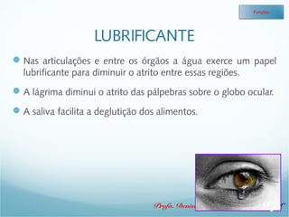 LUBRIFICANTE 
Funções 
Nas articulações e entre os órgãos a água exerce um papel 
lubrificante para diminuir o atrito entre essas regiões. 
A lágrima diminui o atrito das pálpebras sobre o globo ocular. 
A saliva facilita a deglutição dos alimentos. 
27 
Profa. Denise Esteves Moritz - UNISUL 
 