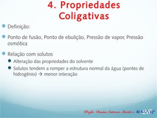 4. Propriedades 
Coligativas 
Definição: 
Ponto de fusão, Ponto de ebulição, Pressão de vapor, Pressão 
osmótica 
Relação com solutos 
Alteração das propriedades do solvente 
Solutos tendem a romper a estrutura normal da água (pontes de 
Profa. Denise Esteves Moritz - UNISUL 
hidrogênio)  menor interação 
28 
 
