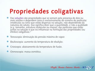 Propriedades coligativas 
 Das soluções são propriedades que se somam pela presença de dois ou 
mais solutos e dependem única e exclusivamente do número de partículas 
(moléculas ou íons) que estão dispersas na solução, não dependendo da 
natureza do soluto. Isso significa dizer que a quantidade, e não a qualidade 
(e.g. tamanho, estrutura molecular ou massa), das partículas que estão 
juntas na solução é que irá influenciar na formação das propriedades (ou 
efeitos) coligativas.[1] 
 Tonoscopia: diminuição da pressão máxima de vapor. 
 Ebulioscopia: aumento da temperatura de ebulição. 
 Crioscopia: abaixamento da temperatura de fusão. 
 Osmoscopia: massa osmótica. 
29 
Profa. Denise Esteves Moritz - UNISUL 
 