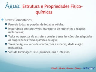 Água: Estrutura e Propriedades Físico-químicas 
Breves Comentários: 
Permeia todas as porções de todas as células; 
Importância em seres vivos: transporte de nutrientes e reações 
metabólicas; 
Todos os aspectos de estrutura celular e suas funções são adaptadas 
às propriedades físico-químicas da água; 
Taxas de água – varia de acordo com a espécie, idade e ação 
metabólica. 
Vias de Eliminação: Pele, pulmões, rins e intestino; 
3 
Profa. Denise Esteves Moritz - UNISUL 
 
