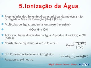 5.Ionização da Água 
Propriedades dos Solventescaracterísticas da molécula não 
carregada + Grau de Ionização [H+] e [OH-] 
Moléculas de água: tendem a ionizar-se (reversível) 
 H2O H+ + OH- 
Ácidos ou bases dissolvidos na água produz H+ (ácidos) e OH- 
(bases). 
Constante de Equilíbrio: A + B  C + D = 
pH: Concentração de íons hidrogênios 
Água pura: pH neutro 
[H+][OH-] 
[H2O] 
30 
   
Keq = 
Profa. Denise Esteves Moritz - UNISUL 
   
pH =log 
1 
[H+] 
=-log[H+] 
 
