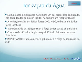 Ionização da Água 
Ionização 
Numa reação de ionização há sempre um par ácido-base conjugado. 
Para cada doador de próton (ácido) há sempre um receptor (base). 
A ionização é alta em ácidos fortes (HCl, H2SO4) e baixa em ácidos 
fracos (acético). 
 Constantes de dissociação (Ka): a força de ionização de um ácido. 
Conceito de pK: valor de pH no qual 50% do ácido encontra-se 
dissociado. 
IMPORTANTE: Quanto menor o pK, maior é a força de ionização do 
ácido 
34 
Profa. Denise Esteves Moritz - UNISUL 
 