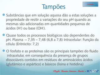 Tampões 
Ionização 
Substâncias que em solução aquosa dão a estas soluções a 
propriedade de resitir a variações do seu pH quando as 
mesmas são adicionadas em quantidades pequenas de 
ácidos (H+) ou base (OH-). 
Quase todos os processos biológicos são dependentes do 
pH. Plasma 7,35 – 7,48 (6,8 a 7,8) → Intracelular: Função da 
célula (Eritrócito: 7,2) 
O fosfato e as proteínas são os principais tampões do fluido 
intracelular, em consequência da presença de grupos 
dissociáveis contidos em resíduos de aminoácidos ácidos 
(glutâmico e aspártico) e básicos (lisina e histidina) 
38 
Profa. Denise Esteves Moritz - UNISUL 
 