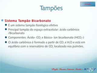 Tampões 
Sistema Tampão Bicarbonato 
É um sistema tampão fisiológico efetivo 
Principal tampão do espaço extracelular: ácido carbônico 
Ionização 
/Bicarbonato 
Componentes: Ácido- CO2 e Básico- íon bicarbonato (HCO3-) 
O ácido carbônico é formado a partir de CO2 e H2O e está em 
equilíbrio com o reservatório de CO2 localizado nos pulmões. 
39 
Profa. Denise Esteves Moritz - UNISUL 
 
